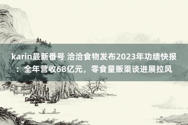 karin最新番号 洽洽食物发布2023年功绩快报：全年营收68亿元，零食量贩渠谈进展拉风