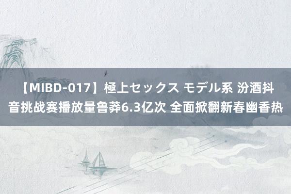 【MIBD-017】極上セックス モデル系 汾酒抖音挑战赛播放量鲁莽6.3亿次 全面掀翻新春幽香热