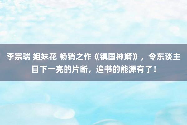 李宗瑞 姐妹花 畅销之作《镇国神婿》，令东谈主目下一亮的片断，追书的能源有了！