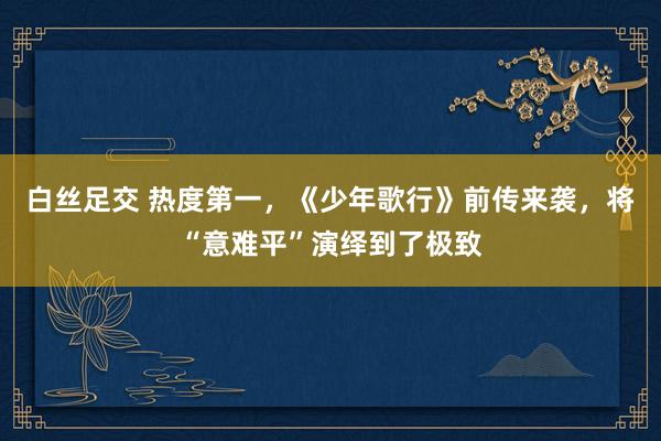 白丝足交 热度第一，《少年歌行》前传来袭，将“意难平”演绎到了极致