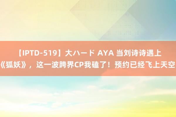 【IPTD-519】大ハード AYA 当刘诗诗遇上《狐妖》，这一波跨界CP我磕了！预约已经飞上天空！