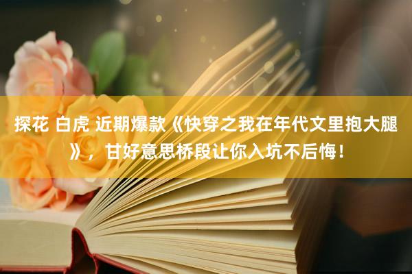 探花 白虎 近期爆款《快穿之我在年代文里抱大腿》，甘好意思桥段让你入坑不后悔！