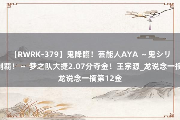 【RWRK-379】鬼降臨！芸能人AYA ～鬼シリーズ全制覇！～ 梦之队大捷2.07分夺金！王宗源_龙说念一摘第12金