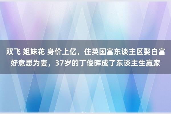 双飞 姐妹花 身价上亿，住英国富东谈主区娶白富好意思为妻，37岁的丁俊晖成了东谈主生赢家