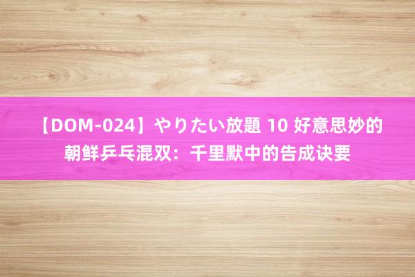 【DOM-024】やりたい放題 10 好意思妙的朝鲜乒乓混双：千里默中的告成诀要