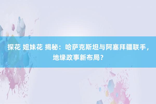 探花 姐妹花 揭秘：哈萨克斯坦与阿塞拜疆联手，地缘政事新布局？