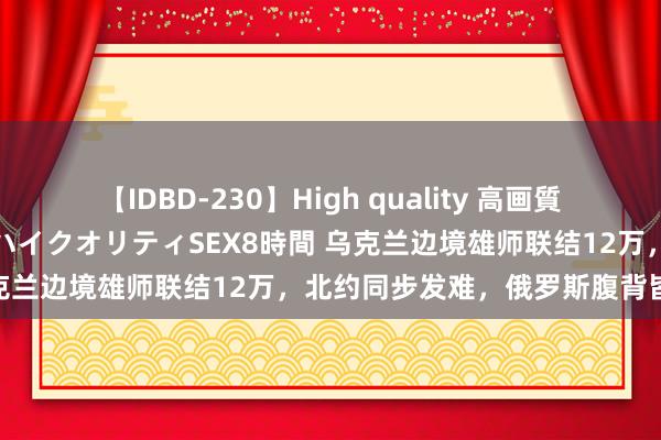 【IDBD-230】High quality 高画質で魅せます！究極のIP女優ハイクオリティSEX8時間 乌克兰边境雄师联结12万，北约同步发难，俄罗斯腹背皆敌！