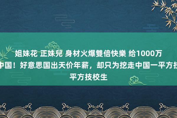 姐妹花 正妹兒 身材火爆雙倍快樂 给1000万离开中国！好意思国出天价年薪，却只为挖走中国一平方技校生