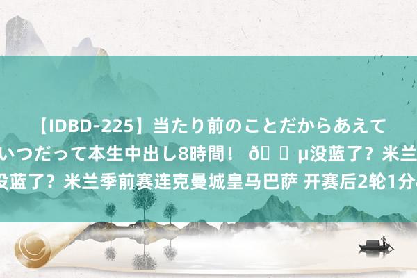 【IDBD-225】当たり前のことだからあえて言わなかったけど…IPはいつだって本生中出し8時間！ ?没蓝了？米兰季前赛连克曼城皇马巴萨 开赛后2轮1分&负升班马