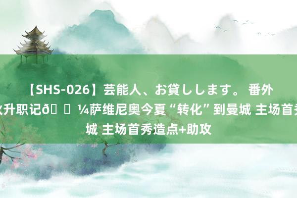 【SHS-026】芸能人、お貸しします。 番外SP 巴西小伙升职记?萨维尼奥今夏“转化”到曼城 主场首秀造点+助攻