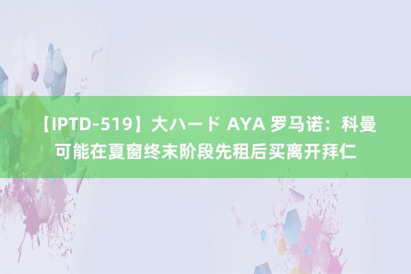 【IPTD-519】大ハード AYA 罗马诺：科曼可能在夏窗终末阶段先租后买离开拜仁