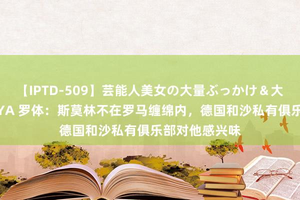 【IPTD-509】芸能人美女の大量ぶっかけ＆大量ごっくん AYA 罗体：斯莫林不在罗马缠绵内，德国和沙私有俱乐部对他感兴味