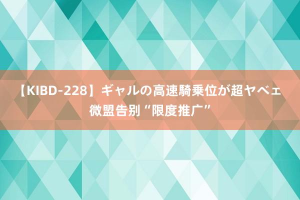 【KIBD-228】ギャルの高速騎乗位が超ヤベェ 微盟告别“限度推广”