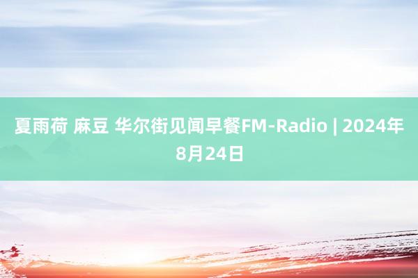 夏雨荷 麻豆 华尔街见闻早餐FM-Radio | 2024年8月24日