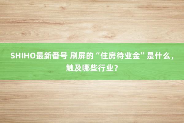 SHIHO最新番号 刷屏的“住房待业金”是什么，触及哪些行业？